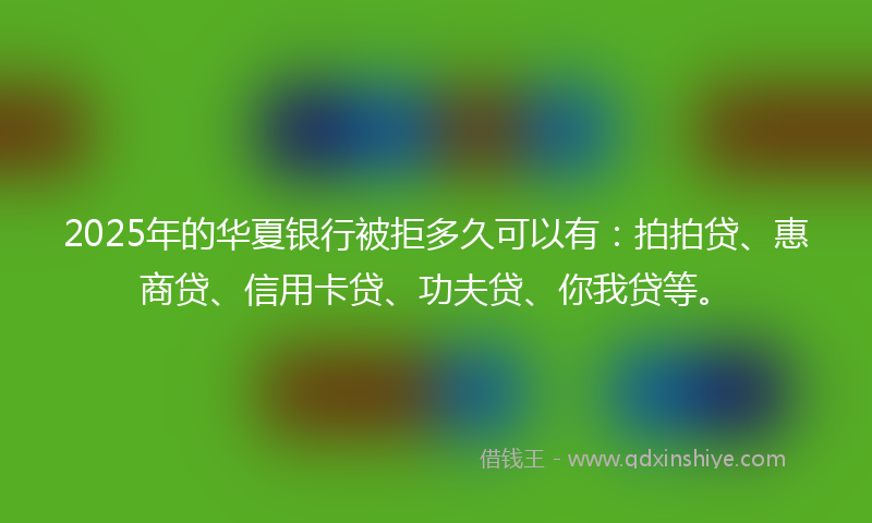 2025年的华夏银行被拒多久可以有：拍拍贷、惠商贷、信用卡贷、功夫贷、你我贷等。