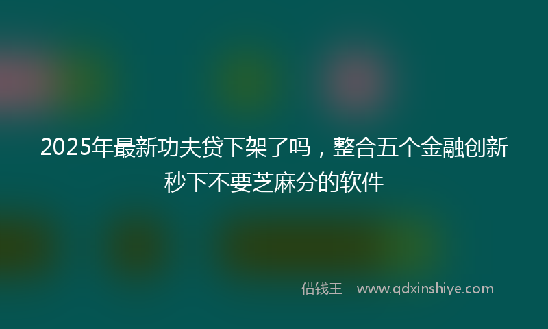 2025年最新功夫贷下架了吗，整合五个金融创新秒下不要芝麻分的软件