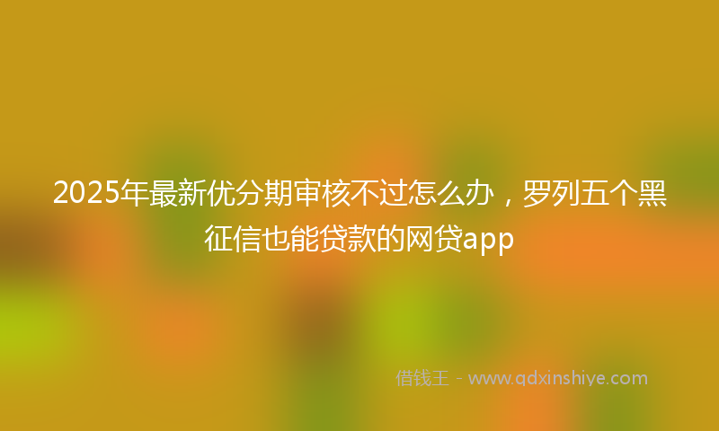 2025年最新优分期审核不过怎么办，罗列五个黑征信也能贷款的网贷app