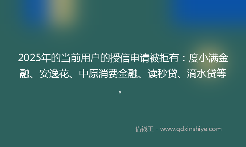2025年的当前用户的授信申请被拒有：度小满金融、安逸花、中原消费金融、读秒贷、滴水贷等。