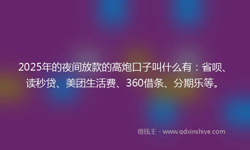 2025年的夜间放款的高炮口子叫什么有：省呗、读秒贷、美团生活费、360借条、分期乐等。