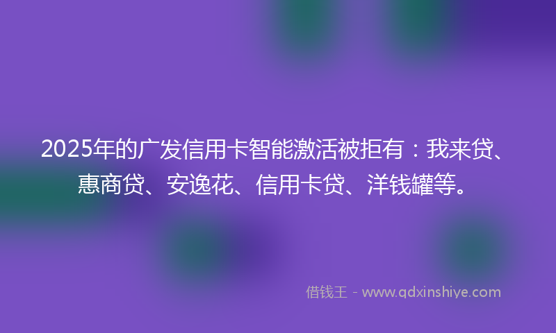 2025年的广发信用卡智能激活被拒有：我来贷、惠商贷、安逸花、信用卡贷、洋钱罐等。