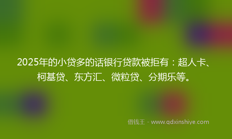 2025年的小贷多的话银行贷款被拒有：超人卡、柯基贷、东方汇、微粒贷、分期乐等。