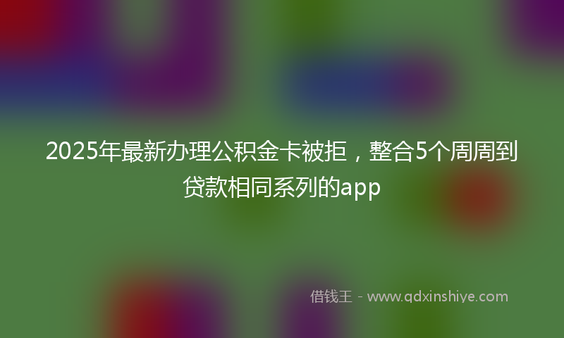 2025年最新办理公积金卡被拒，整合5个周周到贷款相同系列的app