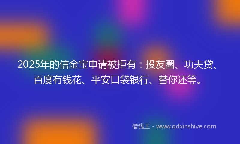 2025年的信金宝申请被拒有：投友圈、功夫贷、百度有钱花、平安口袋银行、替你还等。