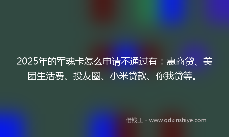2025年的军魂卡怎么申请不通过有：惠商贷、美团生活费、投友圈、小米贷款、你我贷等。