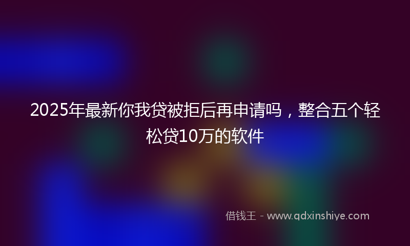 2025年最新你我贷被拒后再申请吗，整合五个轻松贷10万的软件