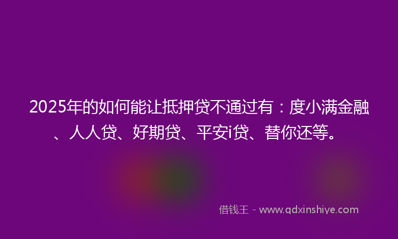 2025年的如何能让抵押贷不通过有：度小满金融、人人贷、好期贷、平安i贷、替你还等。