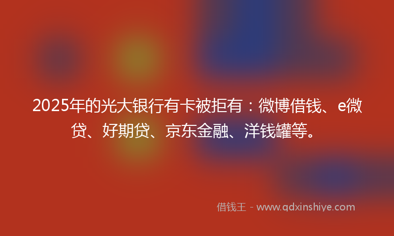 2025年的光大银行有卡被拒有：微博借钱、e微贷、好期贷、京东金融、洋钱罐等。