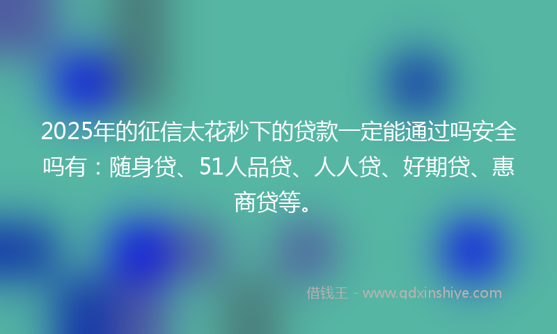 2025年的征信太花秒下的贷款一定能通过吗安全吗有：随身贷、51人品贷、人人贷、好期贷、惠商贷等。