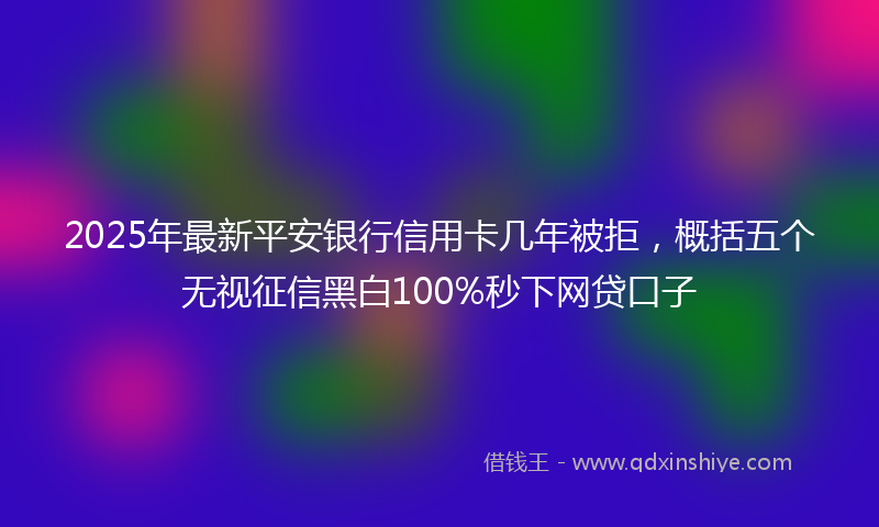 2025年最新平安银行信用卡几年被拒，概括五个无视征信黑白100%秒下网贷口子