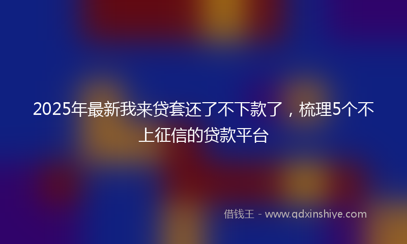 2025年最新我来贷套还了不下款了，梳理5个不上征信的贷款平台