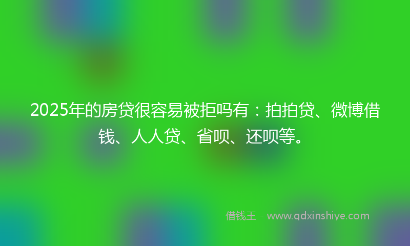 2025年的房贷很容易被拒吗有：拍拍贷、微博借钱、人人贷、省呗、还呗等。