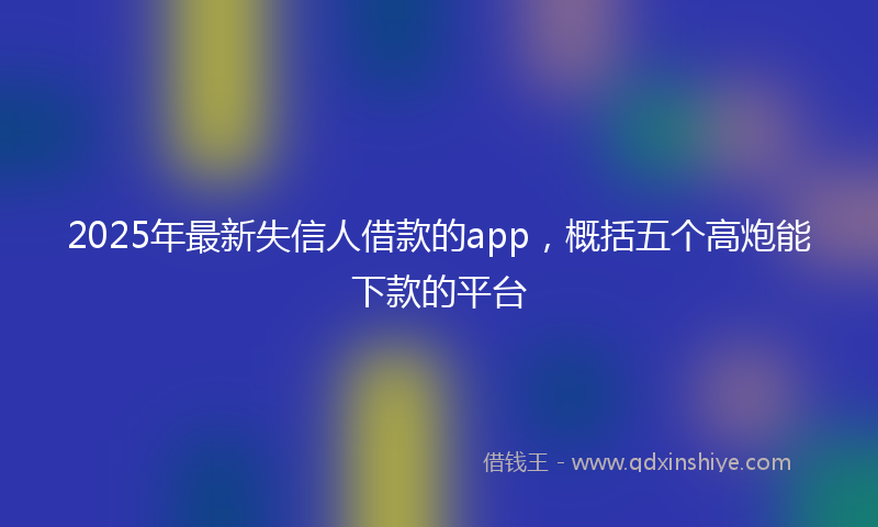 2025年最新失信人借款的app，概括五个高炮能下款的平台