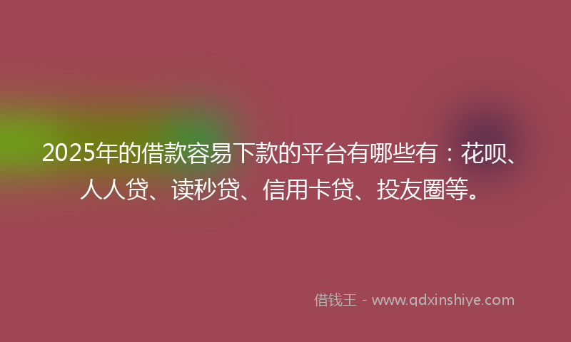 2025年的借款容易下款的平台有哪些有：花呗、人人贷、读秒贷、信用卡贷、投友圈等。