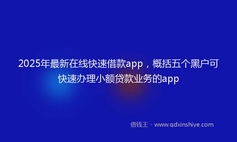 2025年最新在线快速借款app，概括五个黑户可快速办理小额贷款业务的app