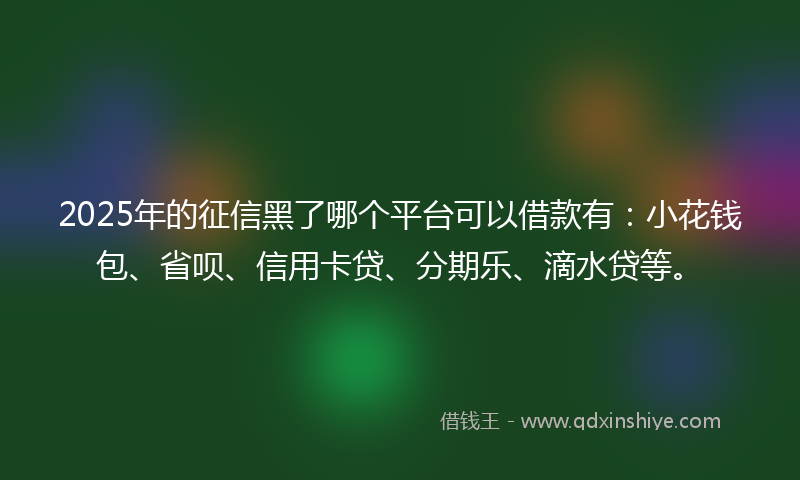 2025年的征信黑了哪个平台可以借款有：小花钱包、省呗、信用卡贷、分期乐、滴水贷等。