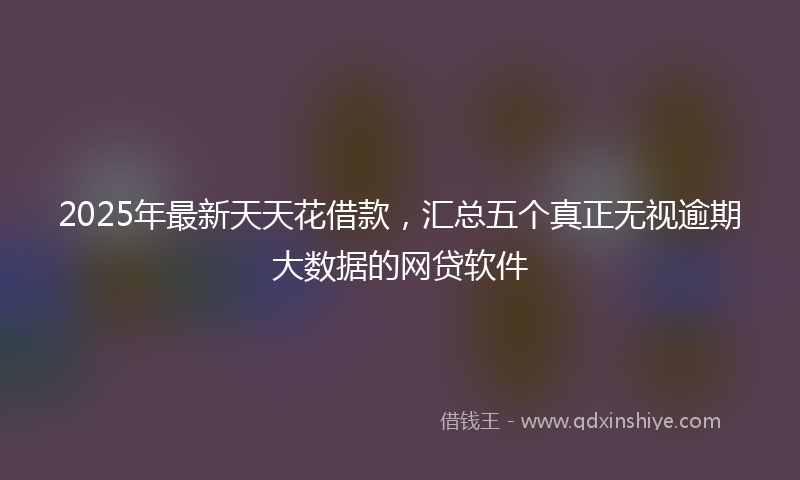 2025年最新天天花借款，汇总五个真正无视逾期大数据的网贷软件