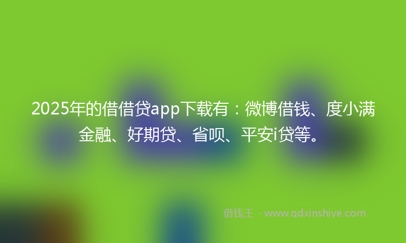2025年的借借贷app下载有：微博借钱、度小满金融、好期贷、省呗、平安i贷等。