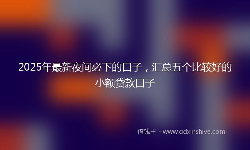 2025年最新夜间必下的口子，汇总五个比较好的小额贷款口子