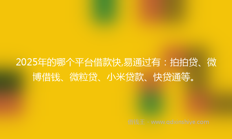 2025年的哪个平台借款快,易通过有：拍拍贷、微博借钱、微粒贷、小米贷款、快贷通等。
