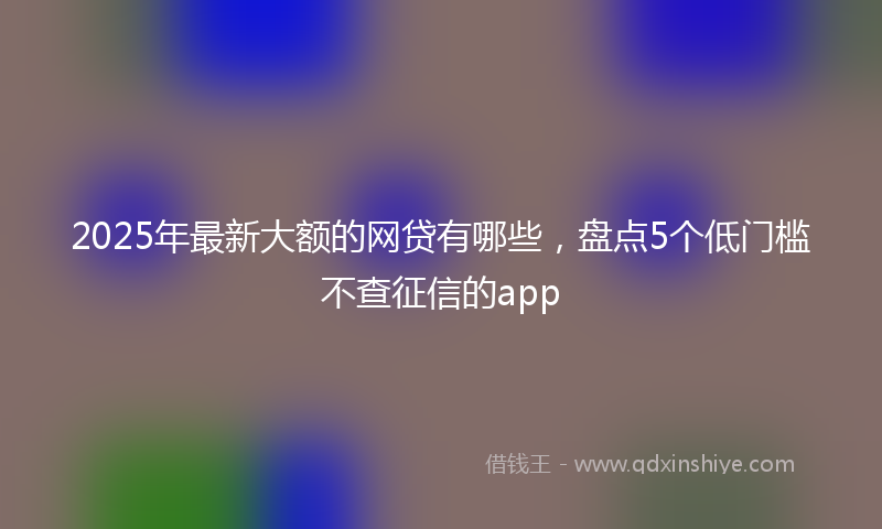 2025年最新大额的网贷有哪些，盘点5个低门槛不查征信的app