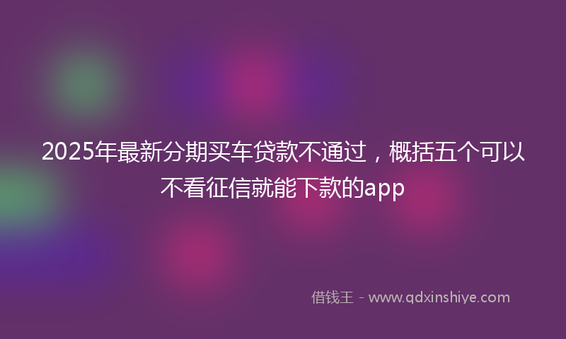 2025年最新分期买车贷款不通过，概括五个可以不看征信就能下款的app