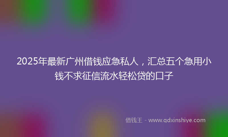 2025年最新广州借钱应急私人，汇总五个急用小钱不求征信流水轻松贷的口子