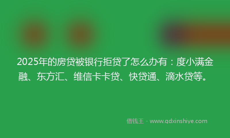 2025年的房贷被银行拒贷了怎么办有：度小满金融、东方汇、维信卡卡贷、快贷通、滴水贷等。