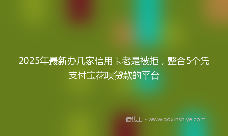 2025年最新办几家信用卡老是被拒，整合5个凭支付宝花呗贷款的平台