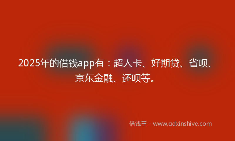 2025年的借钱app有：超人卡、好期贷、省呗、京东金融、还呗等。