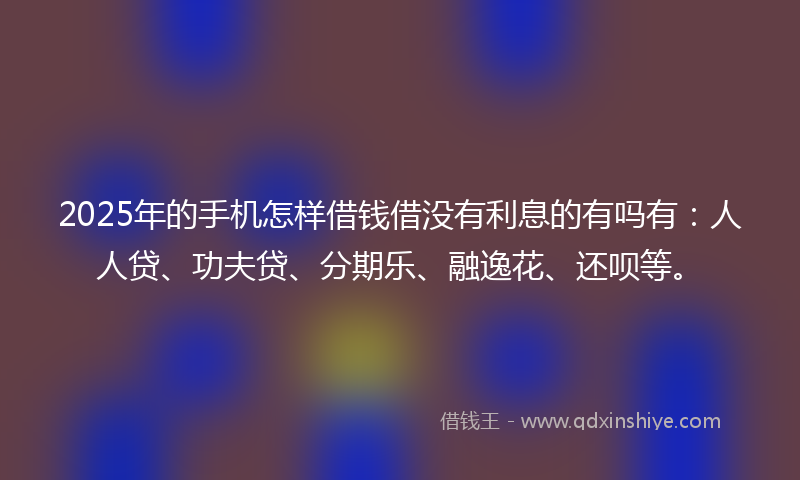 2025年的手机怎样借钱借没有利息的有吗有：人人贷、功夫贷、分期乐、融逸花、还呗等。