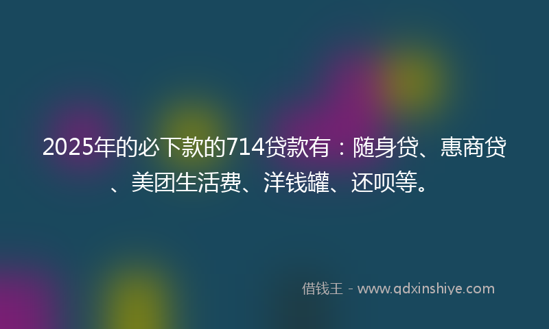 2025年的必下款的714贷款有：随身贷、惠商贷、美团生活费、洋钱罐、还呗等。