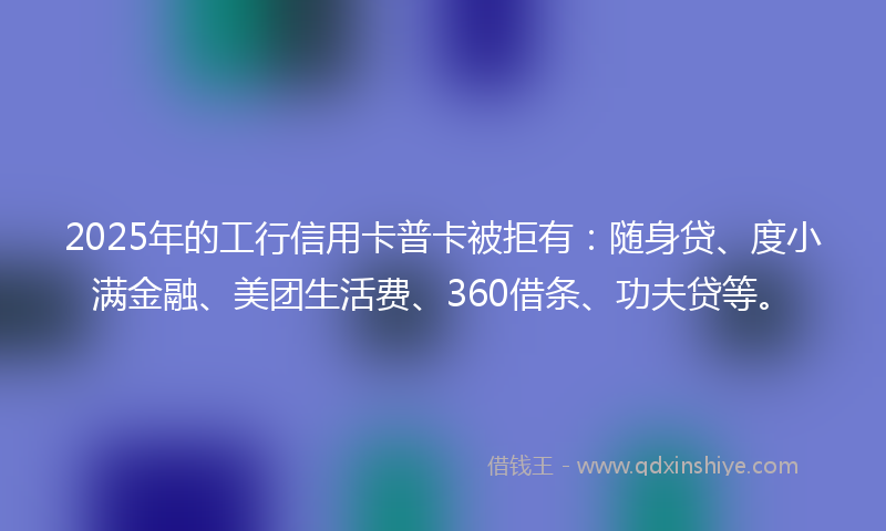 2025年的工行信用卡普卡被拒有：随身贷、度小满金融、美团生活费、360借条、功夫贷等。