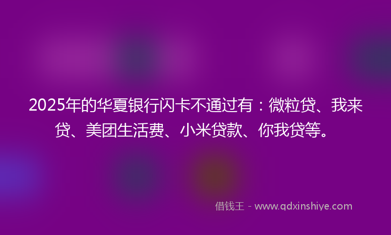 2025年的华夏银行闪卡不通过有：微粒贷、我来贷、美团生活费、小米贷款、你我贷等。