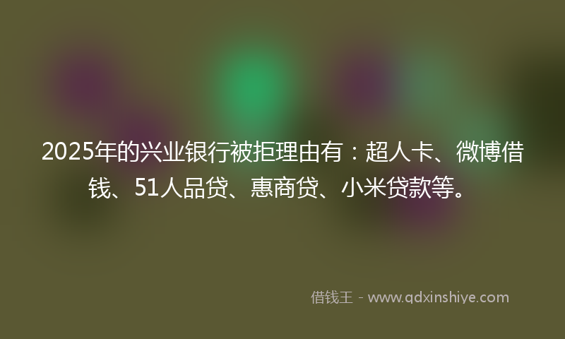 2025年的兴业银行被拒理由有：超人卡、微博借钱、51人品贷、惠商贷、小米贷款等。