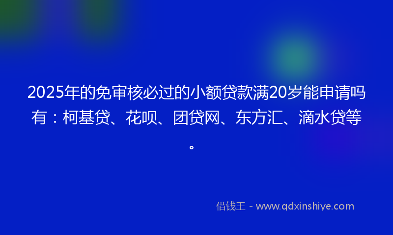 2025年的免审核必过的小额贷款满20岁能申请吗有：柯基贷、花呗、团贷网、东方汇、滴水贷等。