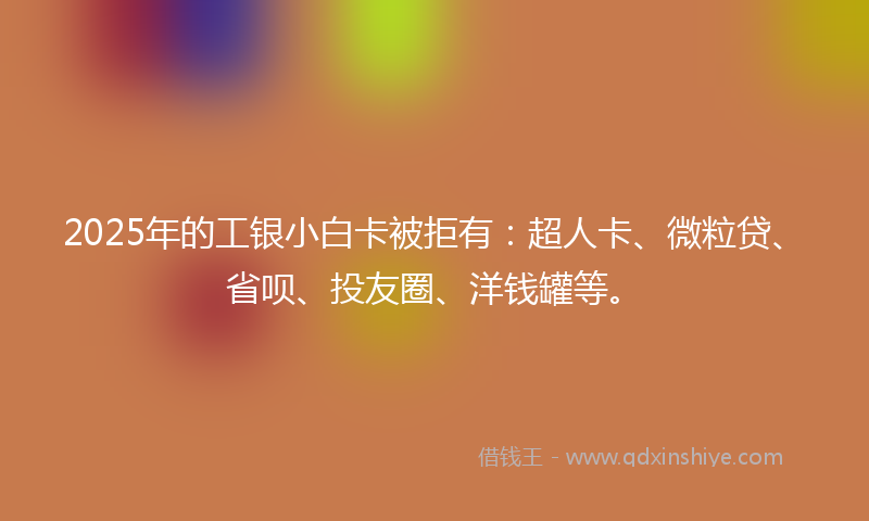 2025年的工银小白卡被拒有：超人卡、微粒贷、省呗、投友圈、洋钱罐等。