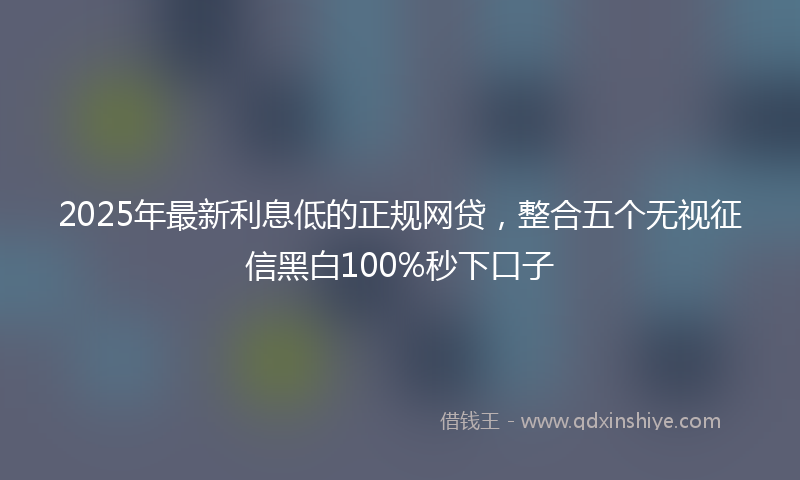 2025年最新利息低的正规网贷，整合五个无视征信黑白100%秒下口子