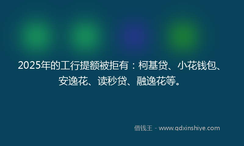 2025年的工行提额被拒有：柯基贷、小花钱包、安逸花、读秒贷、融逸花等。