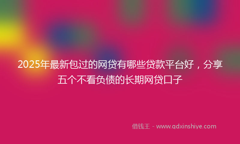 2025年最新包过的网贷有哪些贷款平台好，分享五个不看负债的长期网贷口子