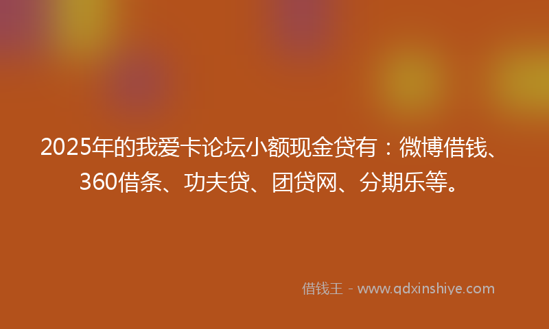 2025年的我爱卡论坛小额现金贷有：微博借钱、360借条、功夫贷、团贷网、分期乐等。