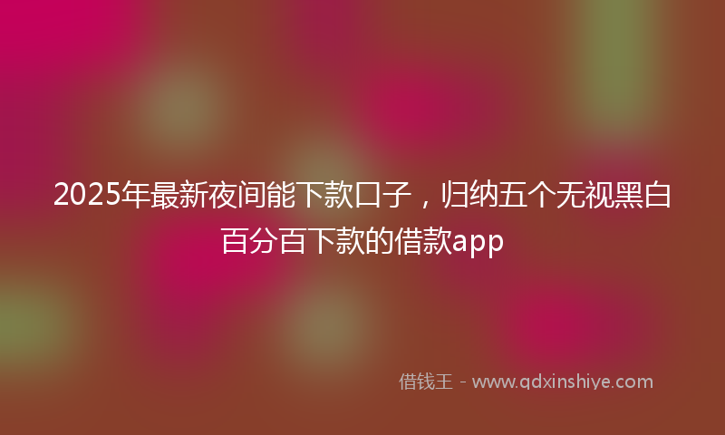 2025年最新夜间能下款口子，归纳五个无视黑白百分百下款的借款app