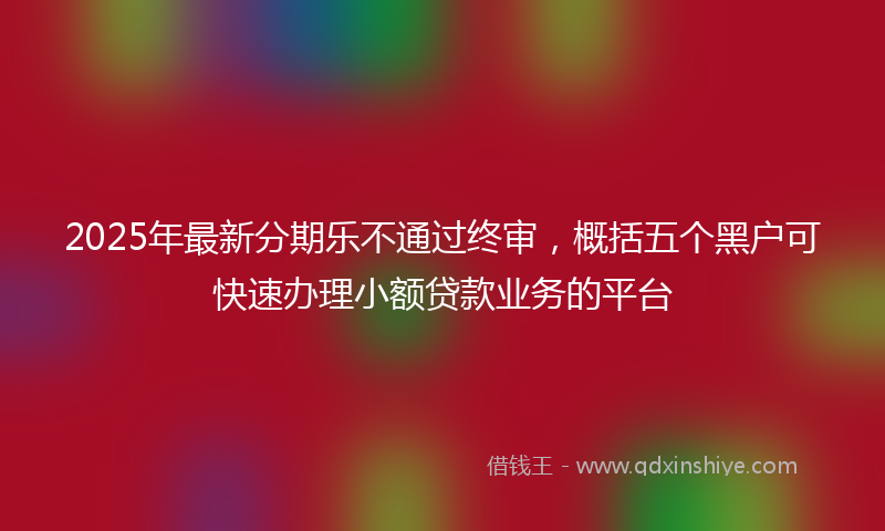 2025年最新分期乐不通过终审，概括五个黑户可快速办理小额贷款业务的平台