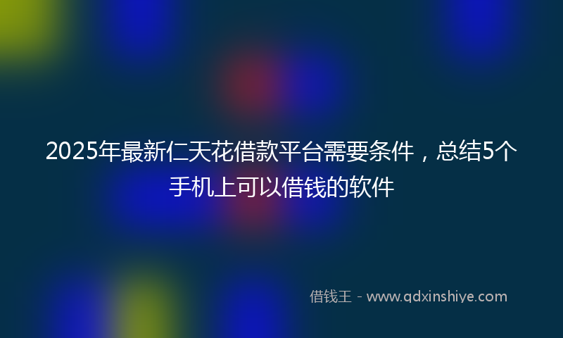 2025年最新仁天花借款平台需要条件，总结5个手机上可以借钱的软件