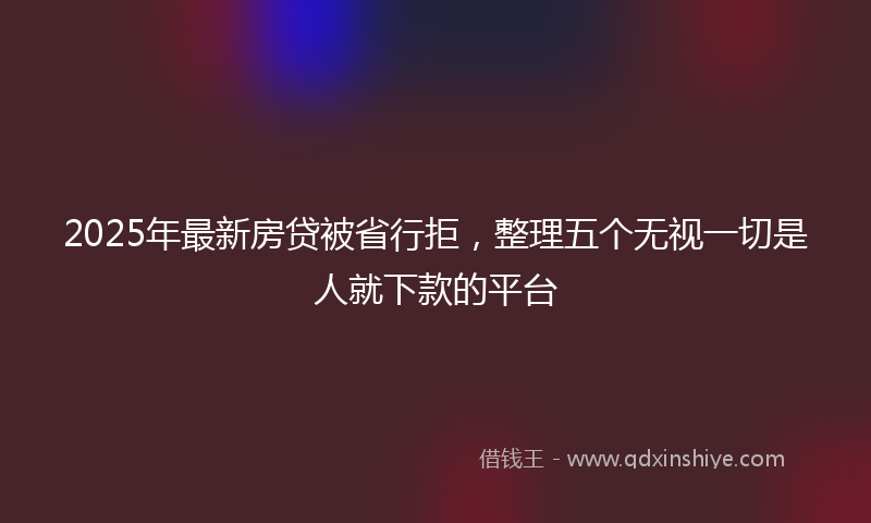 2025年最新房贷被省行拒，整理五个无视一切是人就下款的平台