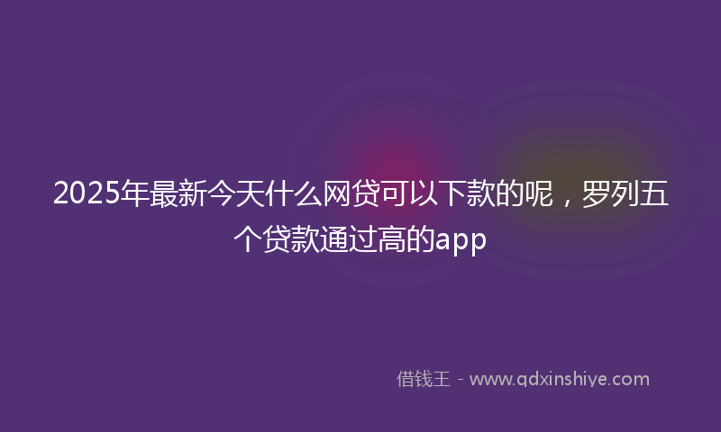 2025年最新今天什么网贷可以下款的呢，罗列五个贷款通过高的app