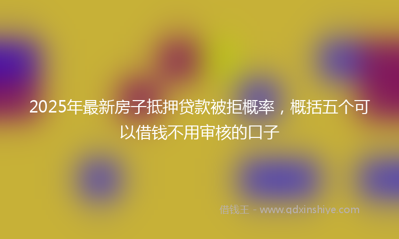 2025年最新房子抵押贷款被拒概率，概括五个可以借钱不用审核的口子