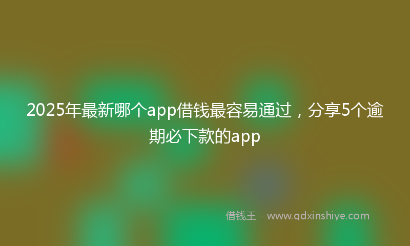 2025年最新哪个app借钱最容易通过，分享5个逾期必下款的app