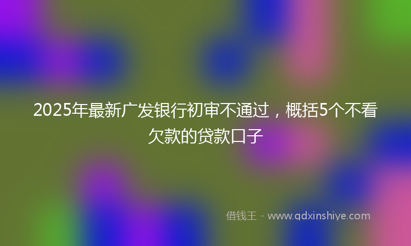 2025年最新广发银行初审不通过，概括5个不看欠款的贷款口子